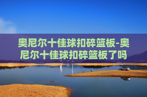奥尼尔十佳球扣碎篮板-奥尼尔十佳球扣碎篮板了吗 奥尼尔十佳球扣碎篮板-奥尼尔十佳球扣碎篮板了吗