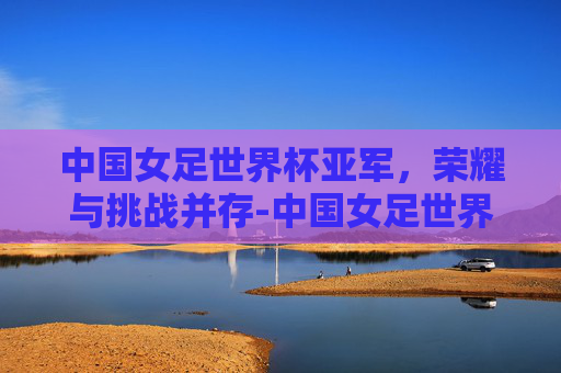 中国女足世界杯亚军,荣耀与挑战并存-中国女足世界杯亚军阵容 中国女足世界杯亚军,荣耀与挑战并存-中国女足世界杯亚军阵容