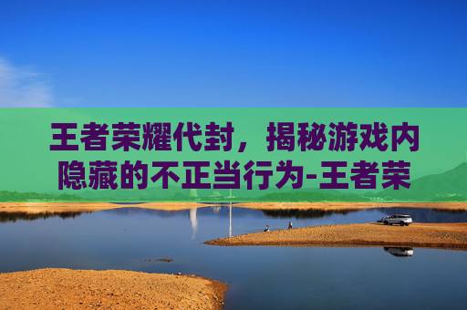 王者荣耀代封，揭秘游戏内隐藏的不正当行为-王者荣耀代封号