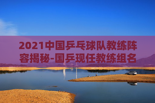 2021中国乒乓球队教练阵容揭秘-国乒现任教练组名单 2021中国乒乓球队教练阵容揭秘-国乒现任教练组名单
