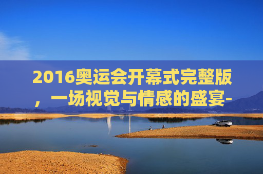 2016奥运会开幕式完整版,一场视觉与情感的盛宴-2016年奥运会开幕式实况转播 2016奥运会开幕式完整版,一场视觉与情感的盛宴-2016年奥运会开幕式实况转播