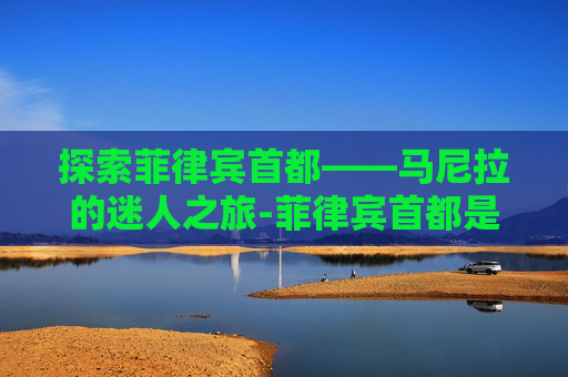 探索菲律宾首都——马尼拉的迷人之旅-菲律宾首都是哪个城市 探索菲律宾首都——马尼拉的迷人之旅-菲律宾首都是哪个城市