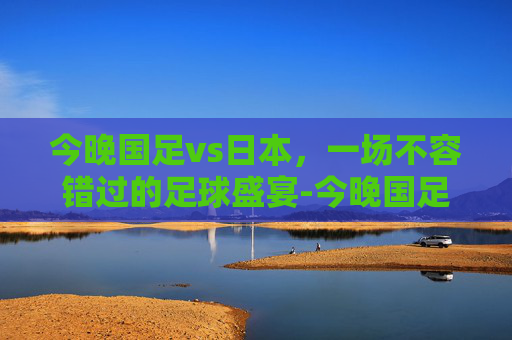 今晚国足vs日本,一场不容错过的足球盛宴-今晚国足vs日本cctv5 今晚国足vs日本,一场不容错过的足球盛宴-今晚国足vs日本cctv5