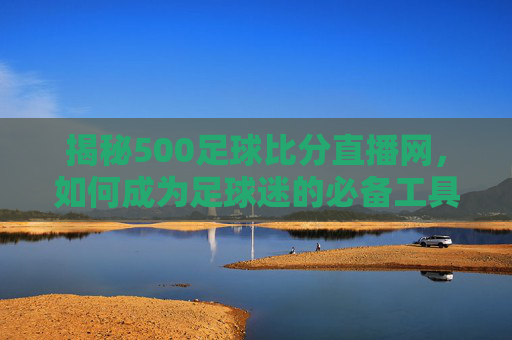 揭秘500足球比分直播网,如何成为足球迷的必备工具-500足球比分即时比分完场 揭秘500足球比分直播网,如何成为足球迷的必备工具-500足球比分即时比分完场