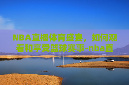 NBA直播体育盛宴,如何观看和享受篮球赛事-nba直播体育直播 NBA直播体育盛宴,如何观看和享受篮球赛事-nba直播体育直播