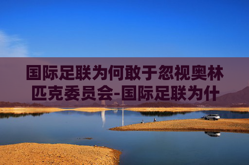 国际足联为何敢于忽视奥林匹克委员会-国际足联为什么不禁赛中国足协 国际足联为何敢于忽视奥林匹克委员会-国际足联为什么不禁赛中国足协