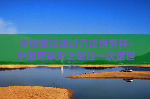 中国足球进过几次世界杯-中国足球史上进过一次足世界杯是哪一年 中国足球进过几次世界杯-中国足球史上进过一次足世界杯是哪一年