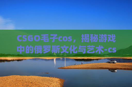 CSGO毛子cos，揭秘游戏中的俄罗斯文化与艺术-csgo毛子表情包