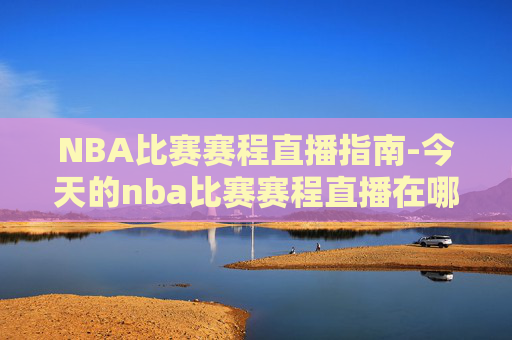 NBA比赛赛程直播指南-今天的nba比赛赛程直播在哪看 NBA比赛赛程直播指南-今天的nba比赛赛程直播在哪看