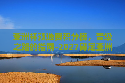 亚洲杯预选赛积分榜,晋级之路的指南-2027男足亚洲杯预选赛积分榜 亚洲杯预选赛积分榜,晋级之路的指南-2027男足亚洲杯预选赛积分榜