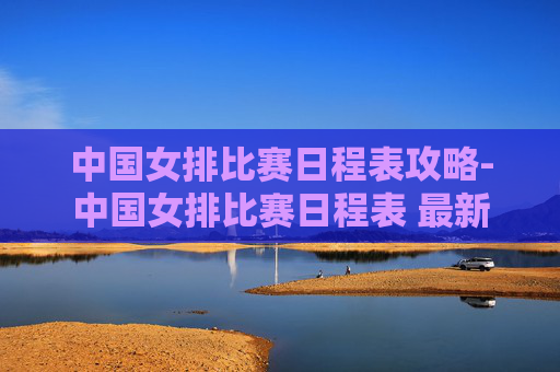 中国女排比赛日程表攻略-中国女排比赛日程表 最新 中国女排比赛日程表攻略-中国女排比赛日程表 最新