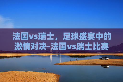 法国vs瑞士,足球盛宴中的激情对决-法国vs瑞士比赛结果 法国vs瑞士,足球盛宴中的激情对决-法国vs瑞士比赛结果