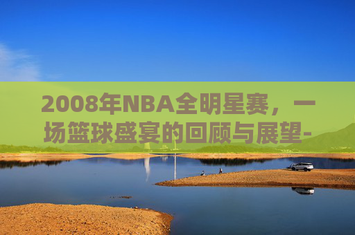 2008年NBA全明星赛,一场篮球盛宴的回顾与展望-08年全明星赛全程回放 2008年NBA全明星赛,一场篮球盛宴的回顾与展望-08年全明星赛全程回放