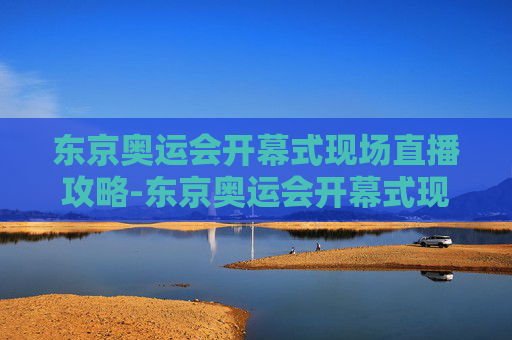 东京奥运会开幕式现场直播攻略-东京奥运会开幕式现场直播视频 东京奥运会开幕式现场直播攻略-东京奥运会开幕式现场直播视频