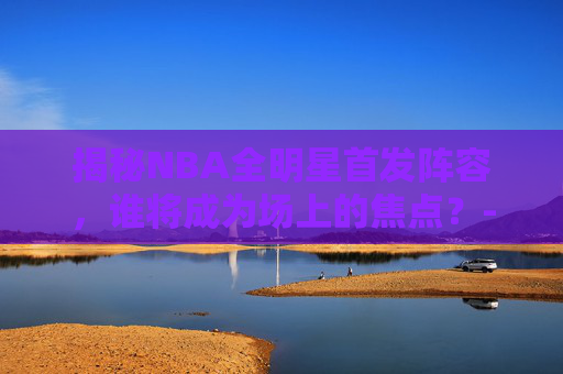 揭秘NBA全明星首发阵容,谁将成为场上的焦点?-nba全明星首发出炉的球员 揭秘NBA全明星首发阵容,谁将成为场上的焦点?-nba全明星首发出炉的球员