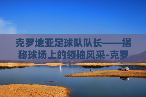 克罗地亚足球队队长——揭秘球场上的领袖风采-克罗地亚足球队队长莫德里奇 克罗地亚足球队队长——揭秘球场上的领袖风采-克罗地亚足球队队长莫德里奇