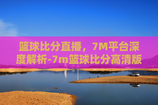 篮球比分直播,7M平台深度解析-7m篮球比分高清版 篮球比分直播,7M平台深度解析-7m篮球比分高清版