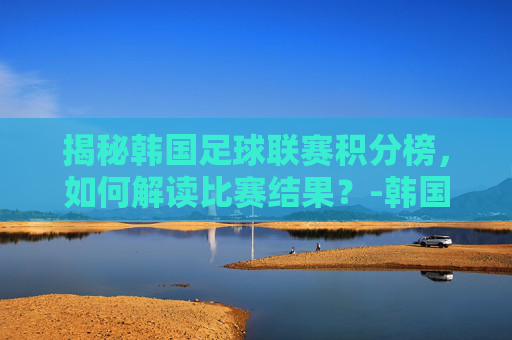 揭秘韩国足球联赛积分榜,如何解读比赛结果?-韩国足球联赛积分榜赛程 揭秘韩国足球联赛积分榜,如何解读比赛结果?-韩国足球联赛积分榜赛程