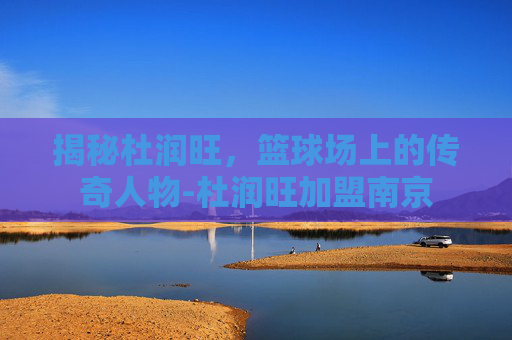 揭秘杜润旺,篮球场上的传奇人物-杜润旺加盟南京 揭秘杜润旺,篮球场上的传奇人物-杜润旺加盟南京