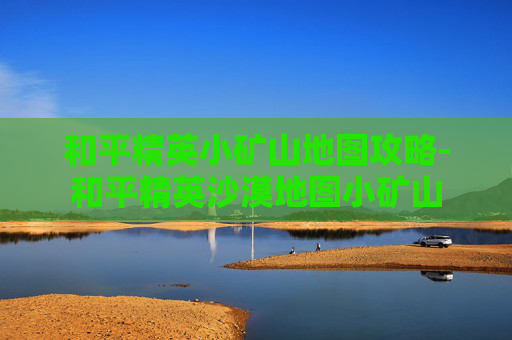 和平精英小矿山地图攻略-和平精英沙漠地图小矿山