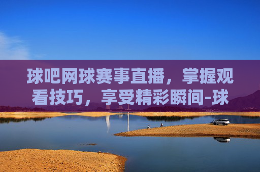 球吧网球赛事直播,掌握观看技巧,享受精彩瞬间-球吧网球赛事直播在哪看 球吧网球赛事直播,掌握观看技巧,享受精彩瞬间-球吧网球赛事直播在哪看