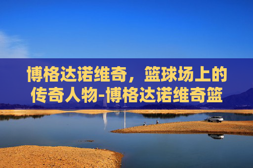 博格达诺维奇,篮球场上的传奇人物-博格达诺维奇篮网 博格达诺维奇,篮球场上的传奇人物-博格达诺维奇篮网