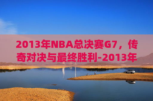 2013年NBA总决赛G7,传奇对决与最终胜利-2013年NBA总决赛g7双方数据 2013年NBA总决赛G7,传奇对决与最终胜利-2013年NBA总决赛g7双方数据