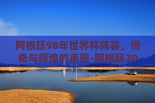 阿根廷98年世界杯阵容,传奇与辉煌的再现-阿根廷2002年世界杯阵容 阿根廷98年世界杯阵容,传奇与辉煌的再现-阿根廷2002年世界杯阵容