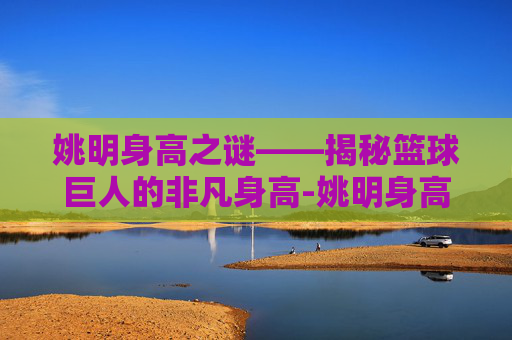 姚明身高之谜——揭秘篮球巨人的非凡身高-姚明身高是多少?2021 姚明身高之谜——揭秘篮球巨人的非凡身高-姚明身高是多少?2021