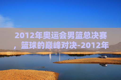 2012年奥运会男篮总决赛,篮球的巅峰对决-2012年奥运会男篮总决赛美国VS西班牙 2012年奥运会男篮总决赛,篮球的巅峰对决-2012年奥运会男篮总决赛美国VS西班牙