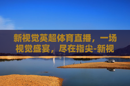 新视觉英超体育直播,一场视觉盛宴,尽在指尖-新视觉英超回归直播 新视觉英超体育直播,一场视觉盛宴,尽在指尖-新视觉英超回归直播