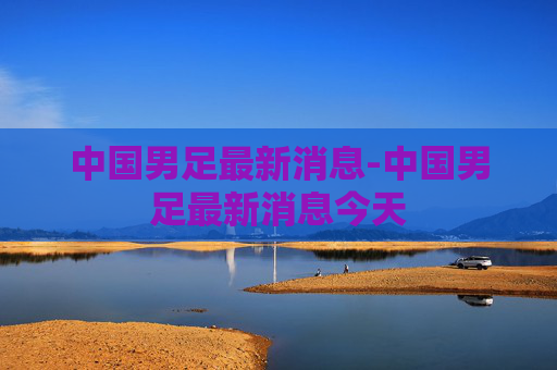 中国男足最新消息-中国男足最新消息今天 中国男足最新消息-中国男足最新消息今天