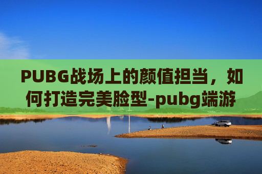 PUBG战场上的颜值担当，如何打造完美脸型-pubg端游脸型