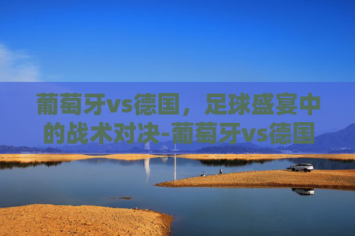 葡萄牙vs德国,足球盛宴中的战术对决-葡萄牙vs德国历史战绩 葡萄牙vs德国,足球盛宴中的战术对决-葡萄牙vs德国历史战绩