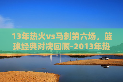 13年热火vs马刺第六场,篮球经典对决回顾-2013年热火vs马刺总决赛第六场 13年热火vs马刺第六场,篮球经典对决回顾-2013年热火vs马刺总决赛第六场