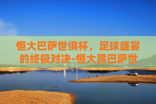 恒大巴萨世俱杯,足球盛宴的终极对决-恒大踢巴萨世俱杯 恒大巴萨世俱杯,足球盛宴的终极对决-恒大踢巴萨世俱杯