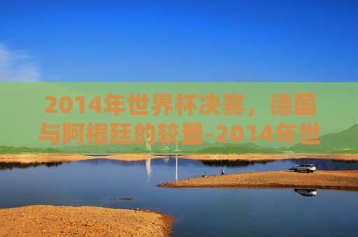 2014年世界杯决赛,德国与阿根廷的较量-2014年世界杯决赛德国vs阿根廷结果 2014年世界杯决赛,德国与阿根廷的较量-2014年世界杯决赛德国vs阿根廷结果