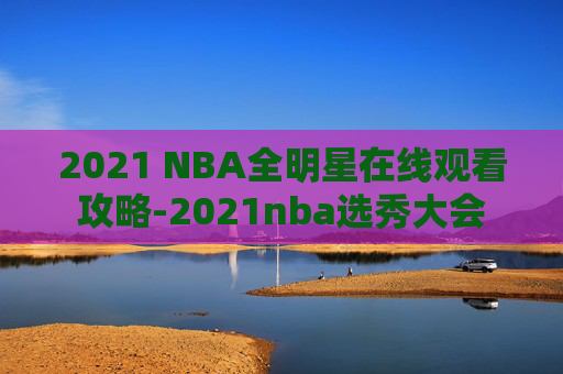 2021 NBA全明星在线观看攻略-2021nba选秀大会 2021 NBA全明星在线观看攻略-2021nba选秀大会