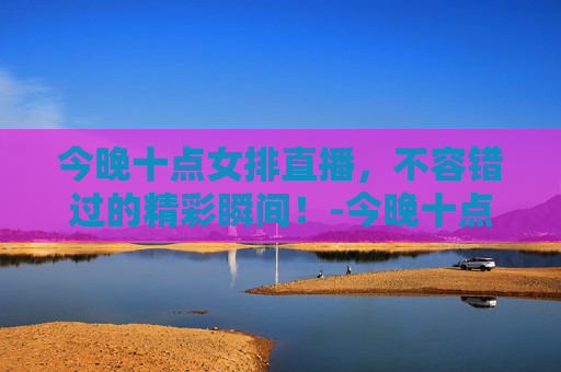 今晚十点女排直播,不容错过的精彩瞬间!-今晚十点女排直播几点开始 今晚十点女排直播,不容错过的精彩瞬间!-今晚十点女排直播几点开始