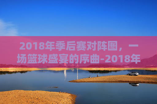 2018年季后赛对阵图,一场篮球盛宴的序曲-2018年季后赛对阵图高清 2018年季后赛对阵图,一场篮球盛宴的序曲-2018年季后赛对阵图高清