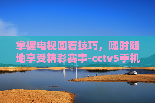 掌握电视回看技巧,随时随地享受精彩赛事-cctv5手机在线回看 掌握电视回看技巧,随时随地享受精彩赛事-cctv5手机在线回看
