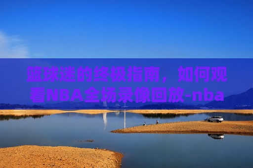 篮球迷的终极指南,如何观看NBA全场录像回放-nba录像回放cc直播吧 篮球迷的终极指南,如何观看NBA全场录像回放-nba录像回放cc直播吧
