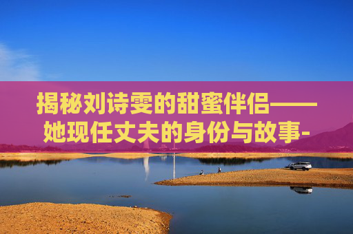 揭秘刘诗雯的甜蜜伴侣——她现任丈夫的身份与故事-刘诗雯的现任婚姻状况 揭秘刘诗雯的甜蜜伴侣——她现任丈夫的身份与故事-刘诗雯的现任婚姻状况