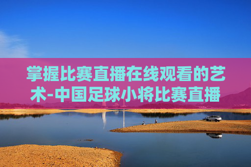 掌握比赛直播在线观看的艺术-中国足球小将比赛直播在线观看 掌握比赛直播在线观看的艺术-中国足球小将比赛直播在线观看
