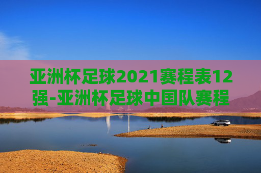 亚洲杯足球2021赛程表12强-亚洲杯足球中国队赛程表 亚洲杯足球2021赛程表12强-亚洲杯足球中国队赛程表