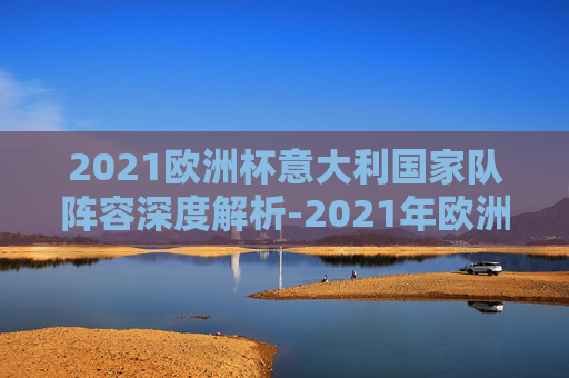 2021欧洲杯意大利国家队阵容深度解析-2021年欧洲杯意大利阵容 2021欧洲杯意大利国家队阵容深度解析-2021年欧洲杯意大利阵容