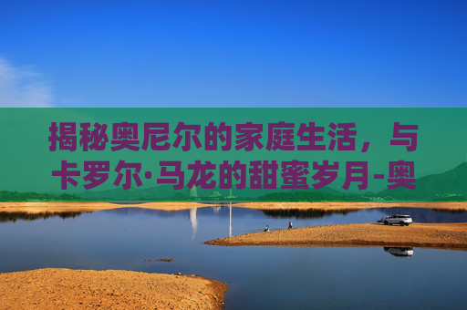 揭秘奥尼尔的家庭生活,与卡罗尔·马龙的甜蜜岁月-奥尼尔老婆香妮身高 揭秘奥尼尔的家庭生活,与卡罗尔·马龙的甜蜜岁月-奥尼尔老婆香妮身高