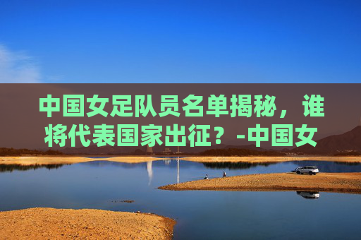 中国女足队员名单揭秘,谁将代表国家出征?-中国女足队员名单照片简介 中国女足队员名单揭秘,谁将代表国家出征?-中国女足队员名单照片简介