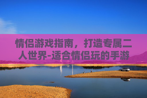 情侣游戏指南，打造专属二人世界-适合情侣玩的手游