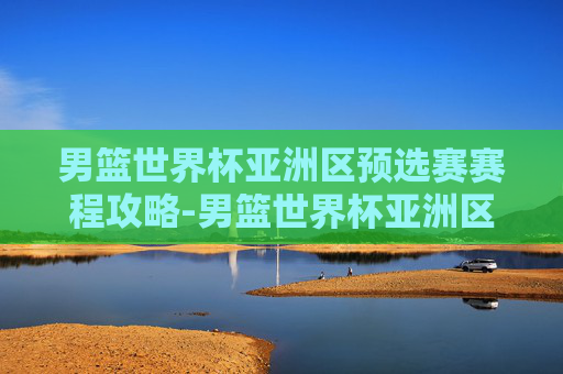 男篮世界杯亚洲区预选赛赛程攻略-男篮世界杯亚洲区预选赛赛程表 男篮世界杯亚洲区预选赛赛程攻略-男篮世界杯亚洲区预选赛赛程表